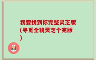 我要找到你完整灵芝版(寻觅全貌灵芝个完版)