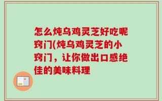 怎么炖乌鸡灵芝好吃呢窍门(炖乌鸡灵芝的小窍门，让你做出口感绝佳的美味料理