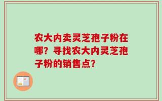 农大内卖灵芝孢子粉在哪？寻找农大内灵芝孢子粉的销售点？