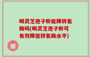 喝灵芝孢子粉能降转氨酶吗(喝灵芝孢子粉可有效降低转氨酶水平)