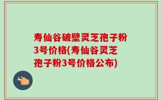 寿仙谷破壁灵芝孢子粉3号价格(寿仙谷灵芝孢子粉3号价格公布)