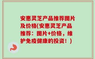 安惠灵芝产品推荐图片及价格(安惠灵芝产品推荐：图片+价格，维护免疫健康的投资！)