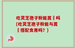 吃灵芝孢子粉能蒿芛吗(吃灵芝孢子粉能与蒿芛搭配食用吗？)