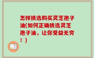 怎样挑选购买灵芝孢子油(如何正确挑选灵芝孢子油，让你受益无穷！)