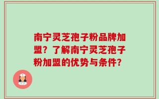 南宁灵芝孢子粉品牌加盟？了解南宁灵芝孢子粉加盟的优势与条件？