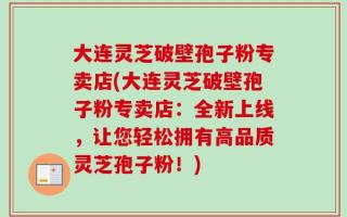 大连灵芝破壁孢子粉专卖店(大连灵芝破壁孢子粉专卖店：全新上线，让您轻松拥有高品质灵芝孢子粉！)