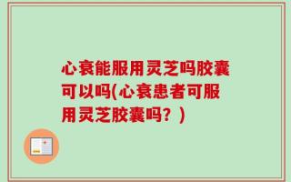 心衰能服用灵芝吗胶囊可以吗(心衰患者可服用灵芝胶囊吗？)