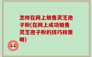怎样在网上销售灵芝孢子粉(在网上成功销售灵芝孢子粉的技巧和策略)