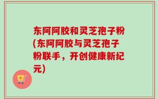 东阿阿胶和灵芝孢子粉(东阿阿胶与灵芝孢子粉联手，开创健康新纪元)