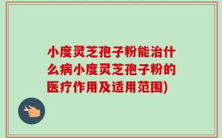 小度灵芝孢子粉能治什么病小度灵芝孢子粉的医疗作用及适用范围)