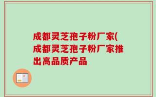成都灵芝孢子粉厂家(成都灵芝孢子粉厂家推出高品质产品