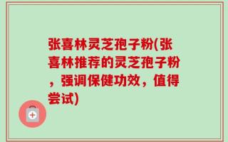 张喜林灵芝孢子粉(张喜林推荐的灵芝孢子粉，强调保健功效，值得尝试)