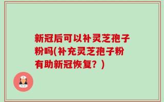 新冠后可以补灵芝孢子粉吗(补充灵芝孢子粉有助新冠恢复？)