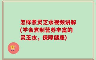 怎样煮灵芝水视频讲解(学会煮制营养丰富的灵芝水，保障健康)
