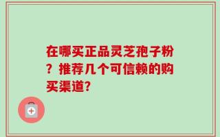 在哪买正品灵芝孢子粉？推荐几个可信赖的购买渠道？