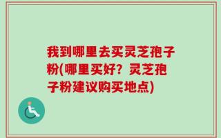 我到哪里去买灵芝孢子粉(哪里买好？灵芝孢子粉建议购买地点)