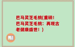 巴马灵芝毛桃(重磅！巴马灵芝毛桃：再现古老健康盛世！)