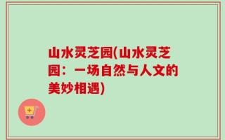 山水灵芝园(山水灵芝园：一场自然与人文的美妙相遇)