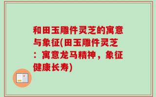 和田玉雕件灵芝的寓意与象征(田玉雕件灵芝：寓意龙马精神，象征健康长寿)