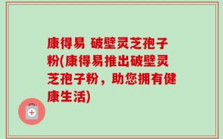 康得易 破壁灵芝孢子粉(康得易推出破壁灵芝孢子粉，助您拥有健康生活)