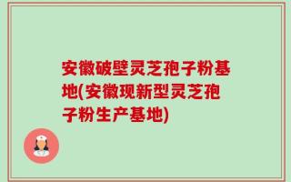 安徽破壁灵芝孢子粉基地(安徽现新型灵芝孢子粉生产基地)