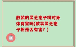 散装的灵芝孢子粉对身体有害吗(散装灵芝孢子粉是否有害？)