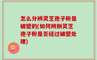 怎么分辨灵芝孢子粉是破壁的(如何辨别灵芝孢子粉是否经过破壁处理)