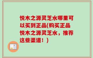 悦木之源灵芝水哪里可以买到正品(购买正品悦木之源灵芝水，推荐这些渠道！)