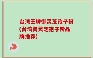 台湾王牌御灵芝孢子粉(台湾御灵芝孢子粉品牌推荐)