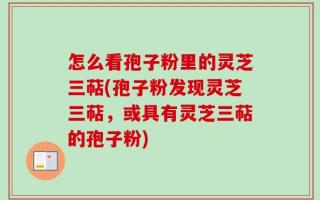 怎么看孢子粉里的灵芝三萜(孢子粉发现灵芝三萜，或具有灵芝三萜的孢子粉)