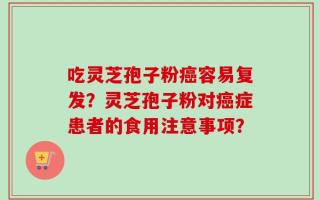 吃灵芝孢子粉癌容易复发？灵芝孢子粉对癌症患者的食用注意事项？