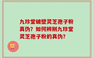 九珍堂破壁灵芝孢子粉真伪？如何辨别九珍堂灵芝孢子粉的真伪？