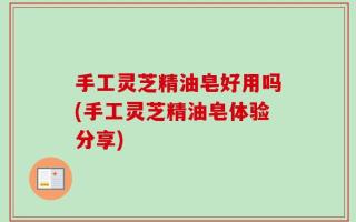 手工灵芝精油皂好用吗(手工灵芝精油皂体验分享)