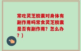 常吃灵芝胶囊对身体有副作用吗常食灵芝胶囊是否有副作用？怎么办？)