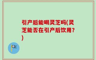 引产后能喝灵芝吗(灵芝能否在引产后饮用？)