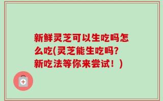 新鲜灵芝可以生吃吗怎么吃(灵芝能生吃吗？新吃法等你来尝试！)