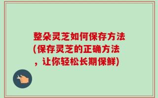 整朵灵芝如何保存方法(保存灵芝的正确方法，让你轻松长期保鲜)