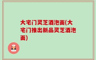 大宅门灵芝酒泡面(大宅门推出新品灵芝酒泡面)