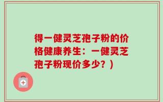 得一健灵芝孢子粉的价格健康养生：一健灵芝孢子粉现价多少？)