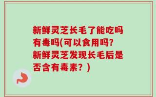新鲜灵芝长毛了能吃吗有毒吗(可以食用吗？新鲜灵芝发现长毛后是否含有毒素？)