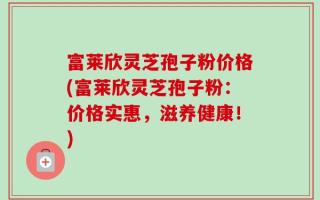 富莱欣灵芝孢子粉价格(富莱欣灵芝孢子粉：价格实惠，滋养健康！)