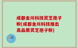 成都金川科技灵芝孢子粉(成都金川科技推出高品质灵芝孢子粉)