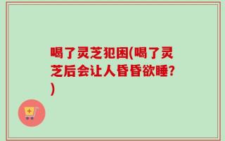 喝了灵芝犯困(喝了灵芝后会让人昏昏欲睡？)