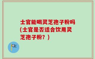士官能喝灵芝孢子粉吗(士官是否适合饮用灵芝孢子粉？)