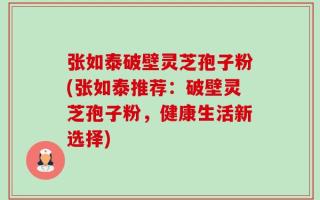 张如泰破壁灵芝孢子粉(张如泰推荐：破壁灵芝孢子粉，健康生活新选择)