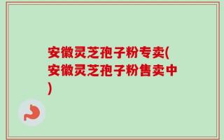 安徽灵芝孢子粉专卖(安徽灵芝孢子粉售卖中)