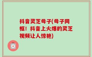 抖音灵芝母子(母子同框！抖音上火爆的灵芝视频让人惊艳)