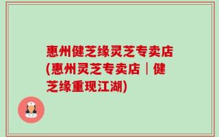 惠州健芝缘灵芝专卖店(惠州灵芝专卖店│健芝缘重现江湖)