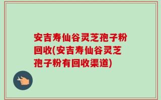 安吉寿仙谷灵芝孢子粉回收(安吉寿仙谷灵芝孢子粉有回收渠道)