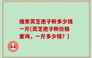 搜索灵芝孢子粉多少钱一斤(灵芝孢子粉价格查询，一斤多少钱？)